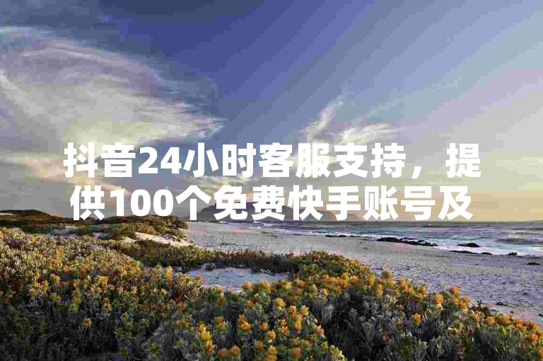 抖音24小时客服支持，提供100个免费快手账号及全天候人工点赞服务。
