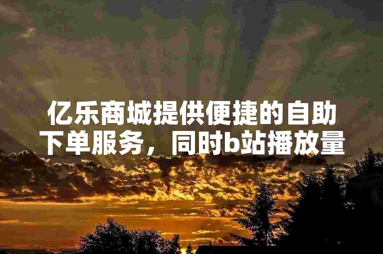 亿乐商城提供便捷的自助下单服务，同时b站播放量自助平台助力内容创作者提升视频观看次数。