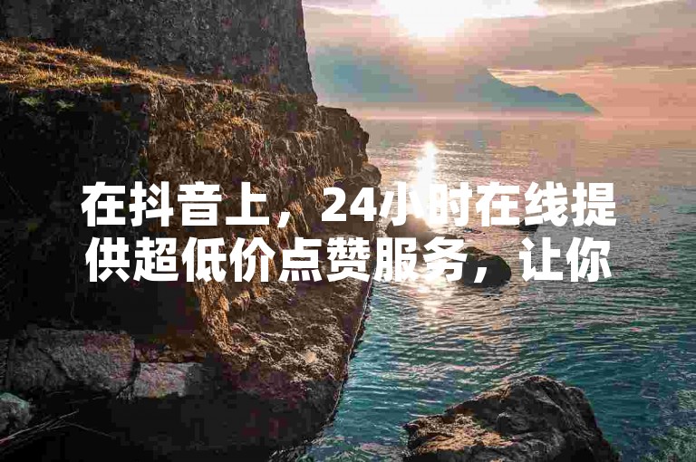 在抖音上，24小时在线提供超低价点赞服务，让你的短视频迅速走红。