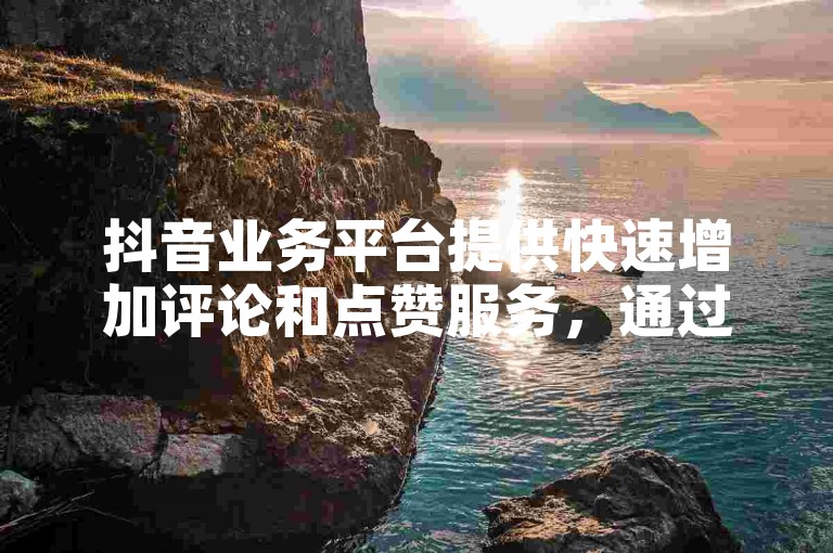 抖音业务平台提供快速增加评论和点赞服务，通过蚂蚁自助下单平台免费获取。