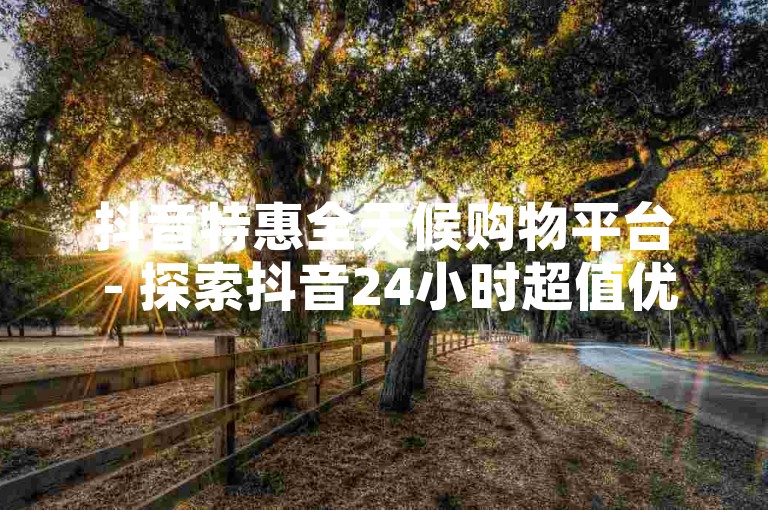 抖音特惠全天候购物平台 - 探索抖音24小时超值优惠，尽享不停歇的抢购乐趣！