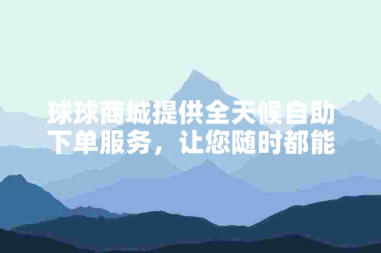 球球商城提供全天候自助下单服务，让您随时都能轻松下载所需商品。