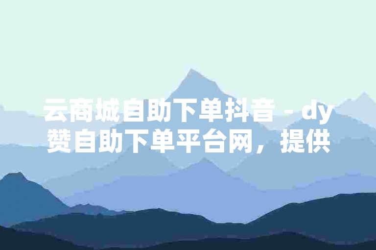 云商城自助下单抖音 - dy赞自助下单平台网，提供便捷的在线服务。