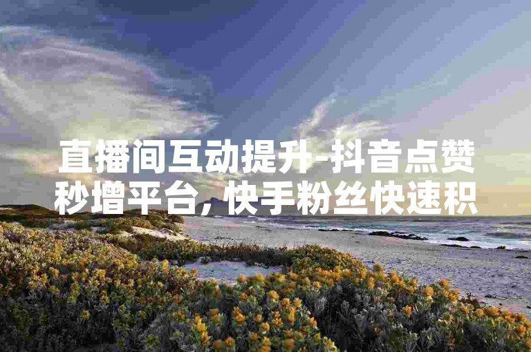 直播间互动提升-抖音点赞秒增平台, 快手粉丝快速积累服务