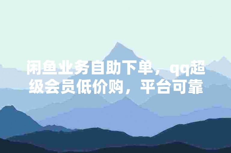 闲鱼业务自助下单，qq超级会员低价购，平台可靠。