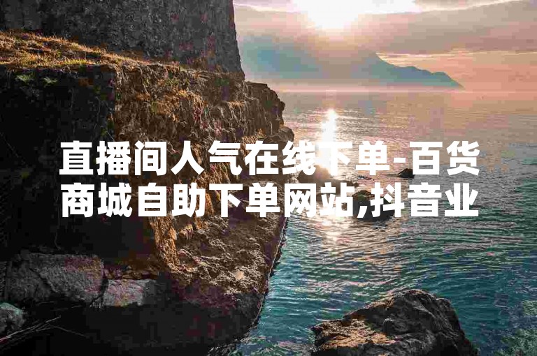 直播间人气在线下单-百货商城自助下单网站,抖音业务24小时在线下单免费。