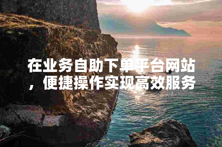 在业务自助下单平台网站，便捷操作实现高效服务。