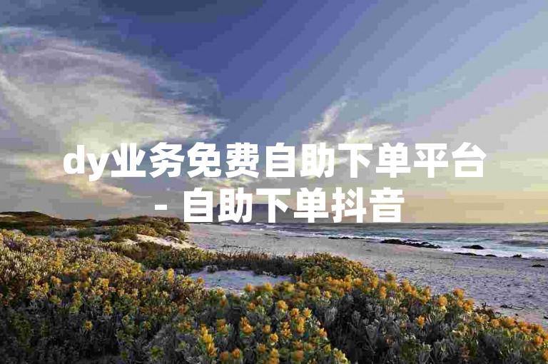 dy业务免费自助下单平台 - 自助下单抖音