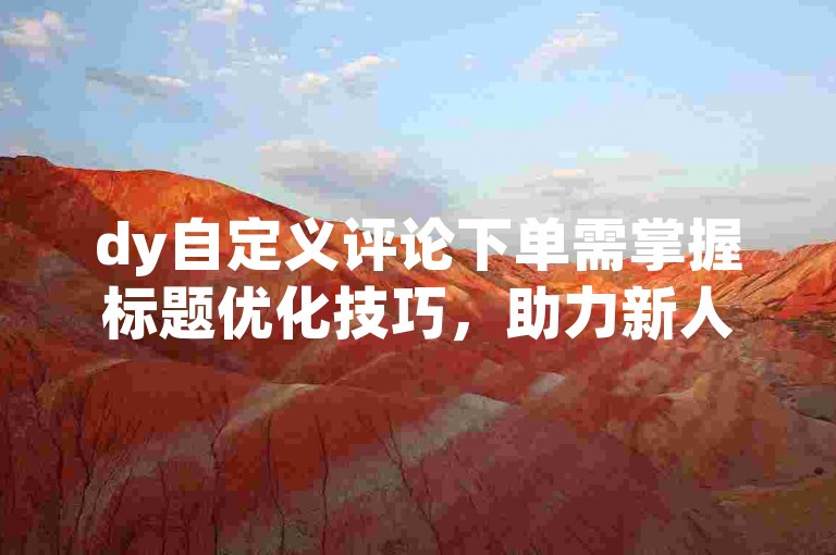 dy自定义评论下单需掌握标题优化技巧，助力新人快速上手。