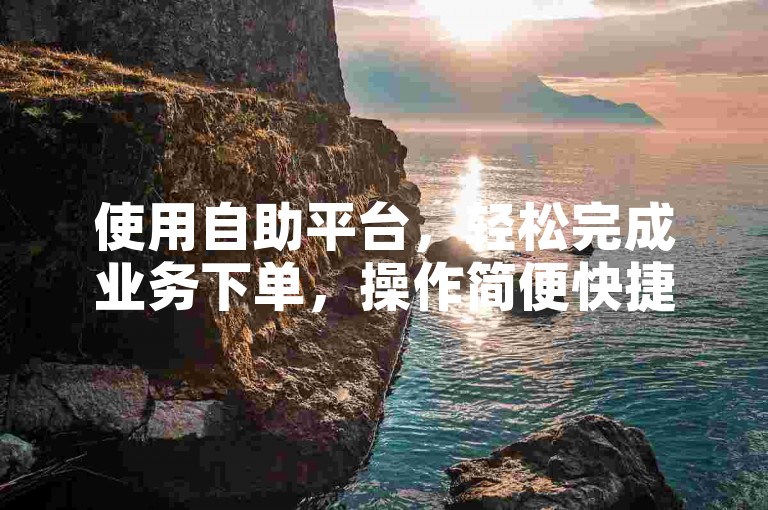 使用自助平台，轻松完成业务下单，操作简便快捷。