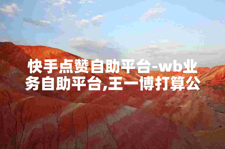 快手点赞自助平台-wb业务自助平台,王一博打算公开和肖战恋情