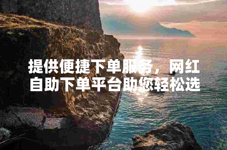 提供便捷下单服务，网红自助下单平台助您轻松选购。