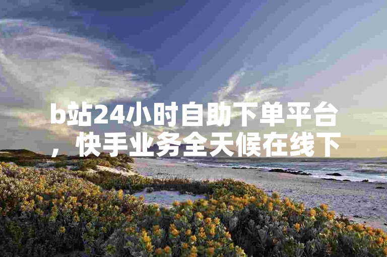 b站24小时自助下单平台，快手业务全天候在线下单。