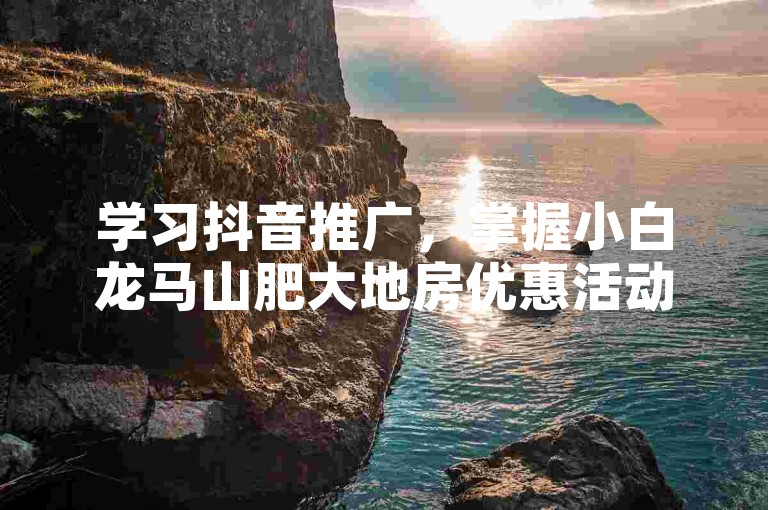 学习抖音推广，掌握小白龙马山肥大地房优惠活动宣传技巧。