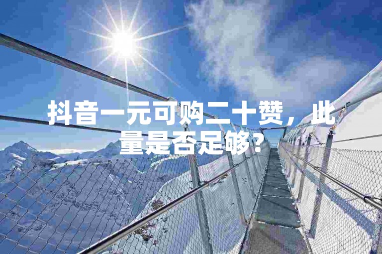 抖音一元可购二十赞，此量是否足够？