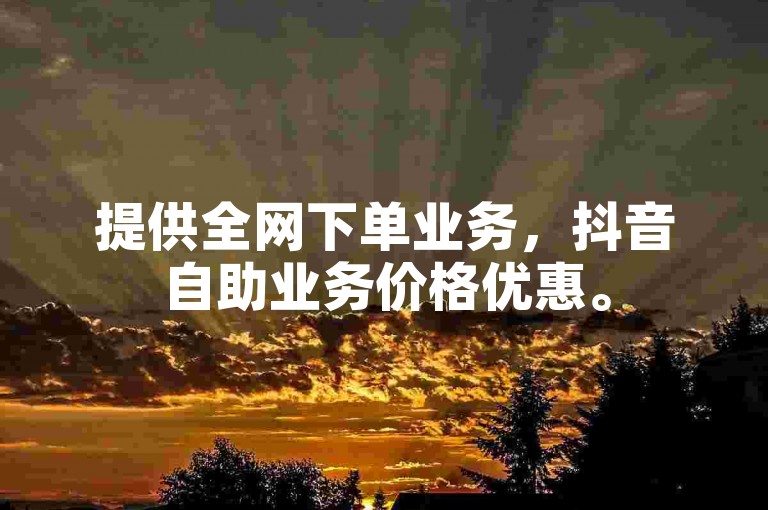 提供全网下单业务，抖音自助业务价格优惠。
