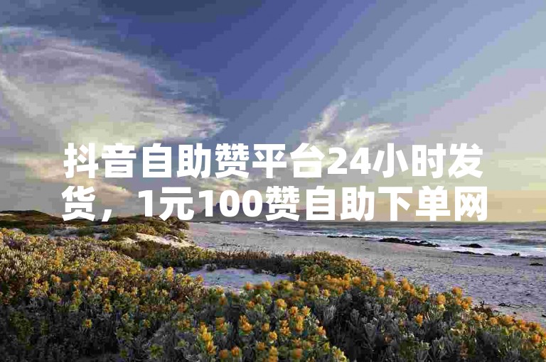 抖音自助赞平台24小时发货，1元100赞自助下单网站。