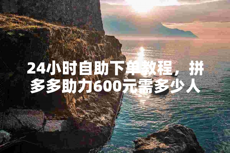 24小时自助下单教程，拼多多助力600元需多少人？