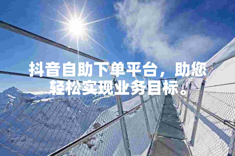 抖音自助下单平台，助您轻松实现业务目标。