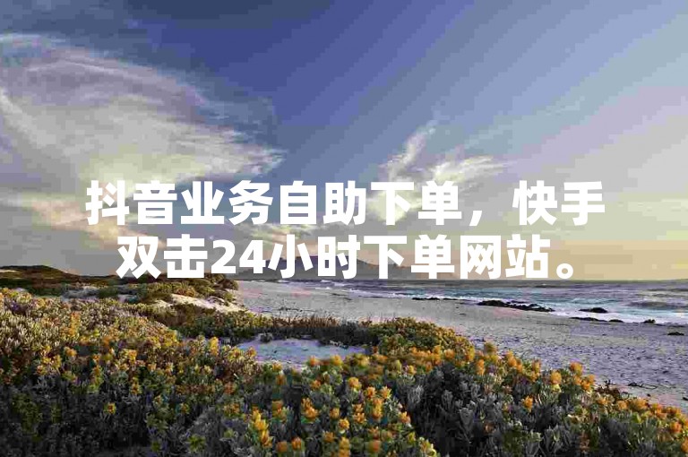 抖音业务自助下单，快手双击24小时下单网站。