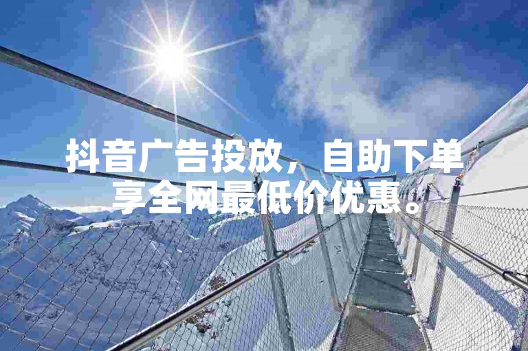 抖音广告投放，自助下单享全网最低价优惠。