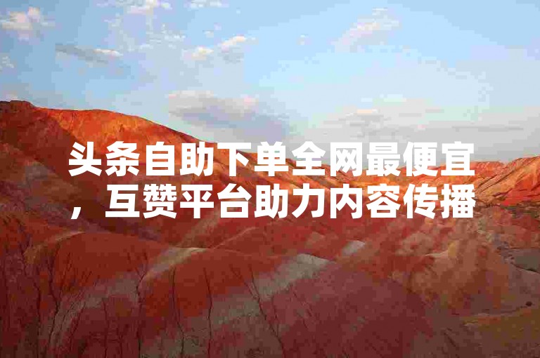 头条自助下单全网最便宜，互赞平台助力内容传播。
