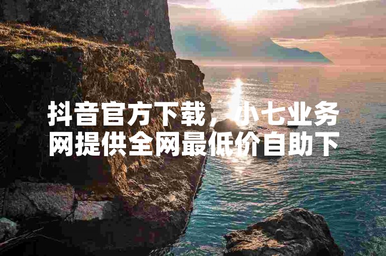 抖音官方下载，小七业务网提供全网最低价自助下单服务。