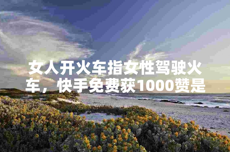 女人开火车指女性驾驶火车，快手免费获1000赞是虚假宣传。