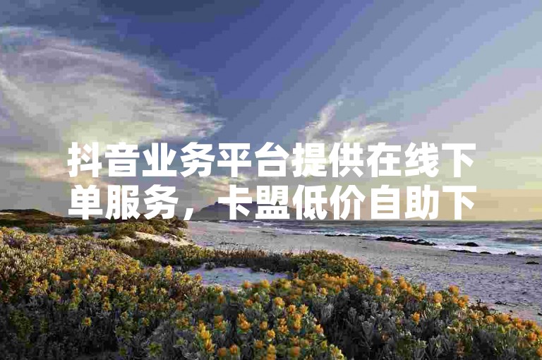 抖音业务平台提供在线下单服务，卡盟低价自助下单。