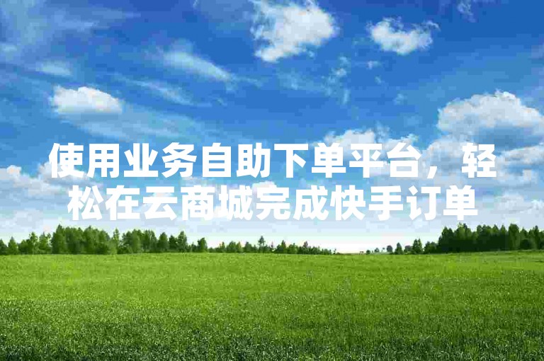 使用业务自助下单平台，轻松在云商城完成快手订单。