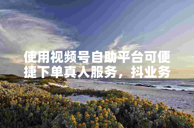 使用视频号自助平台可便捷下单真人服务，抖业务也有对应下单处。