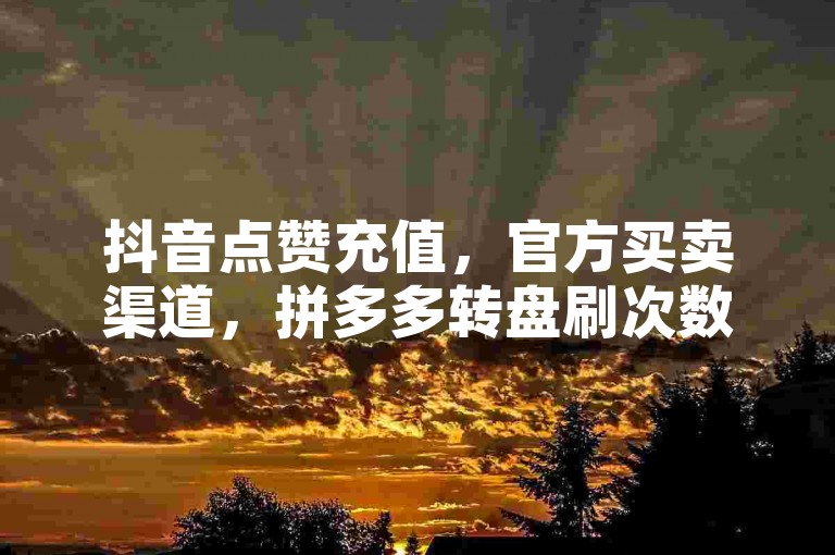 抖音点赞充值，官方买卖渠道，拼多多转盘刷次数免费，快手点赞对方不知晓。