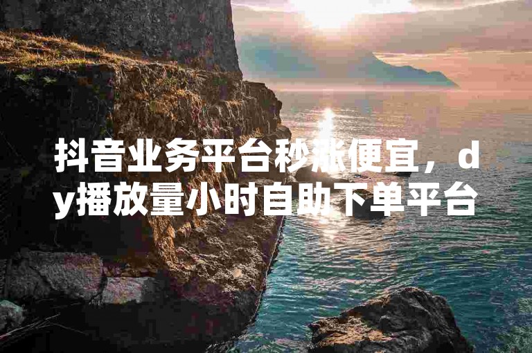 抖音业务平台秒涨便宜，dy播放量小时自助下单平台。