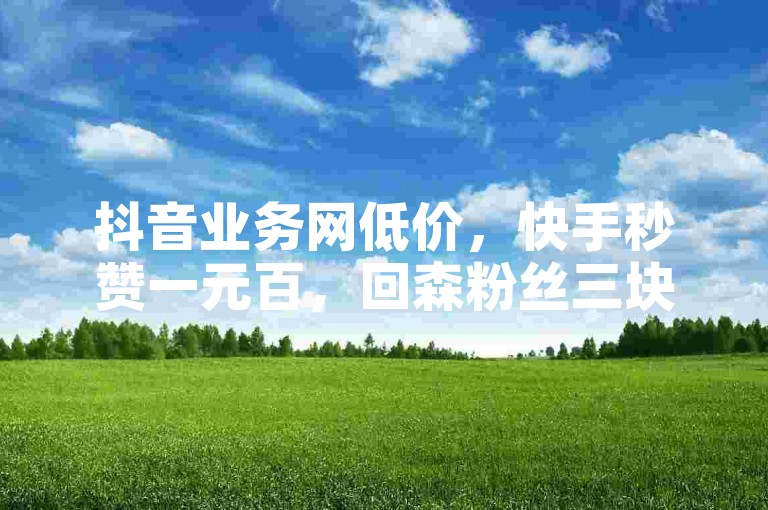 抖音业务网低价，快手秒赞一元百，回森粉丝三块起。