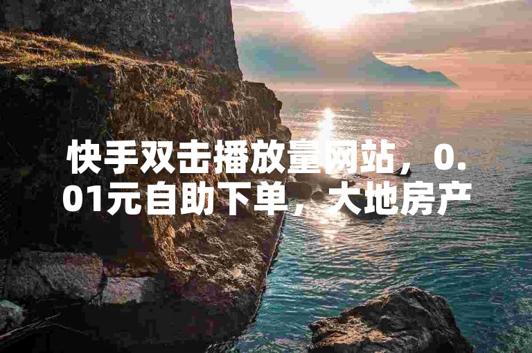 快手双击播放量网站，0.01元自助下单，大地房产装修，全网业务自助商城。