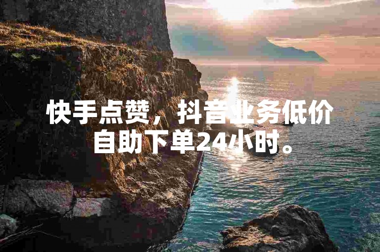 快手点赞，抖音业务低价自助下单24小时。