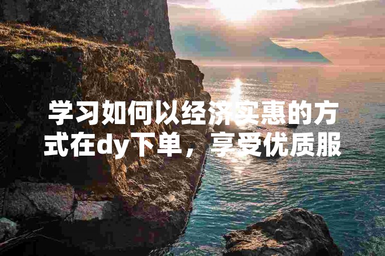 学习如何以经济实惠的方式在dy下单，享受优质服务。