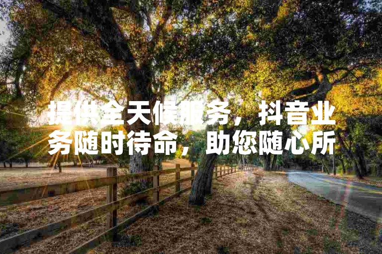 提供全天候服务，抖音业务随时待命，助您随心所欲选购。