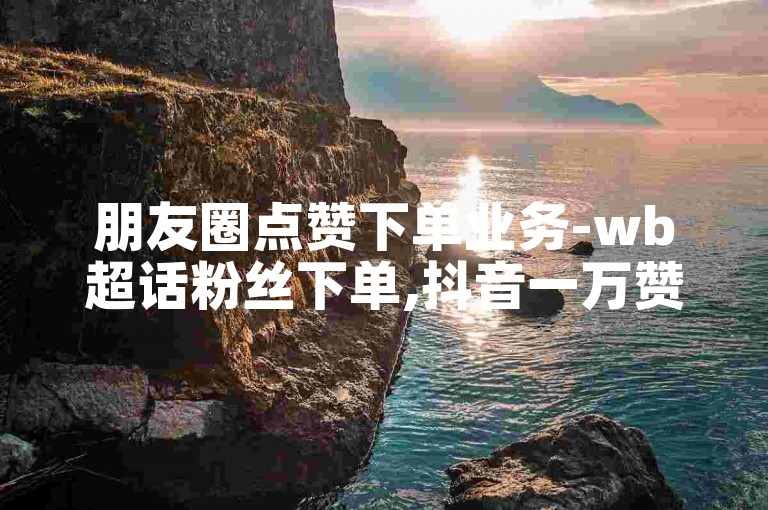 朋友圈点赞下单业务-wb超话粉丝下单,抖音一万赞