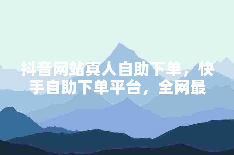 抖音网站真人自助下单，快手自助下单平台，全网最低价。