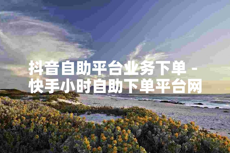 抖音自助平台业务下单 - 快手小时自助下单平台网站便宜，可快速完成订单。