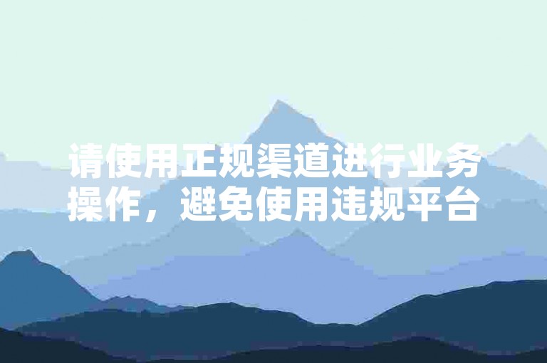 请使用正规渠道进行业务操作，避免使用违规平台。