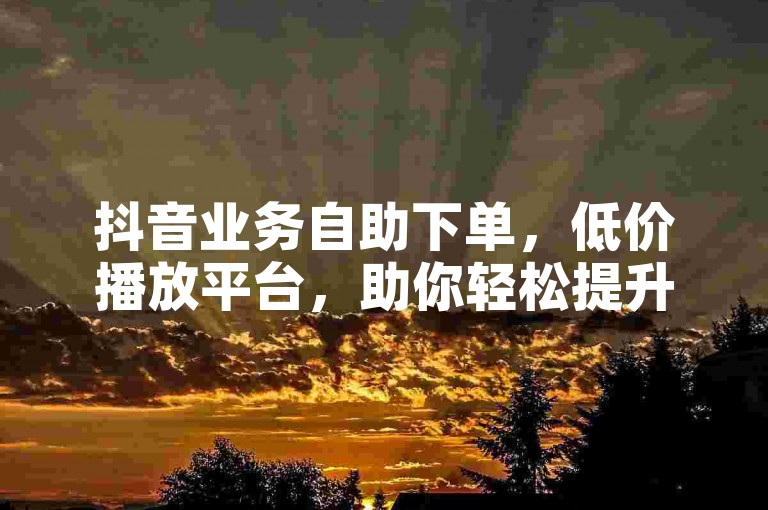 抖音业务自助下单，低价播放平台，助你轻松提升视频热度。