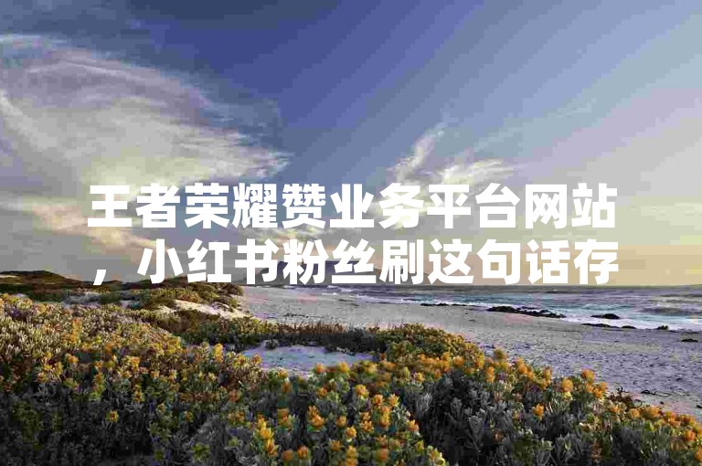 王者荣耀赞业务平台网站，小红书粉丝刷这句话存在违规内容，不建议这样表述。