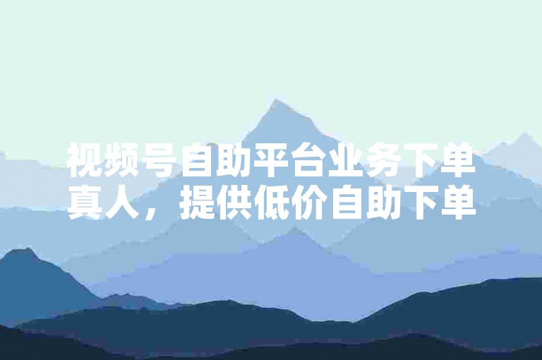 视频号自助平台业务下单真人，提供低价自助下单服务。
