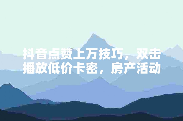 抖音点赞上万技巧，双击播放低价卡密，房产活动揭秘。