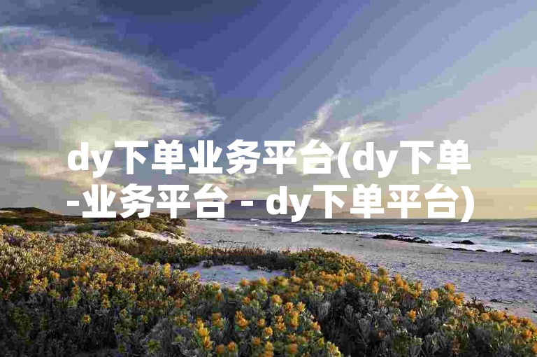 dy下单业务平台(dy下单-业务平台 - dy下单平台)