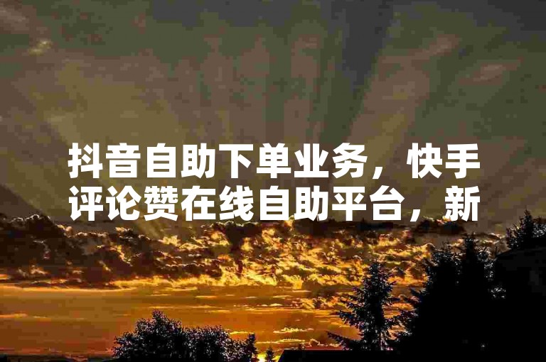 抖音自助下单业务，快手评论赞在线自助平台，新年有活动。