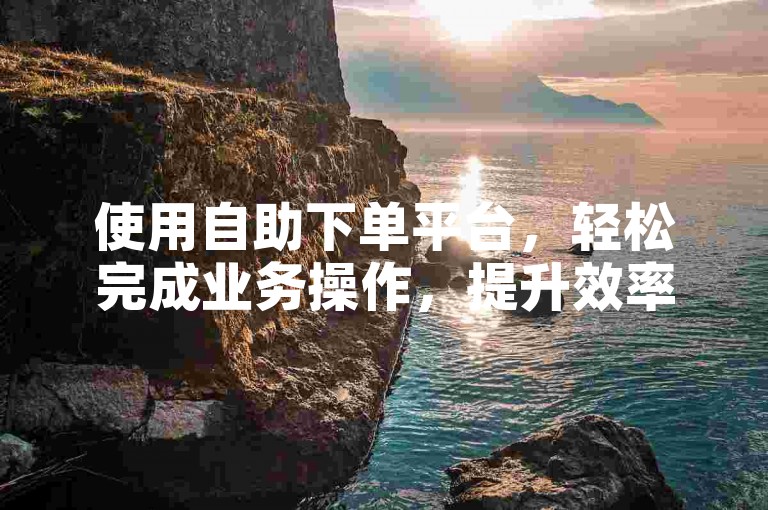 使用自助下单平台，轻松完成业务操作，提升效率。