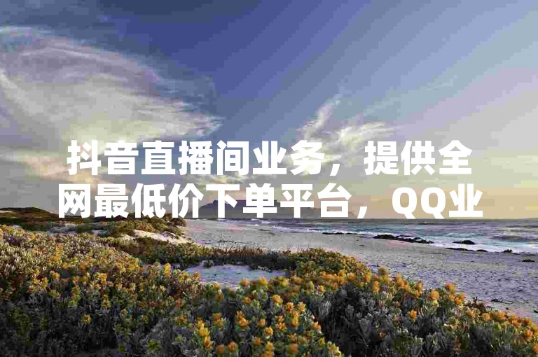 抖音直播间业务，提供全网最低价下单平台，QQ业务网站免费，秒赞助手QQ。